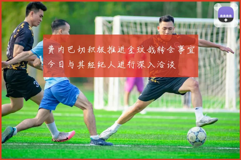 费内巴切积极推进金玟哉转会事宜今日与其经纪人进行深入洽谈
