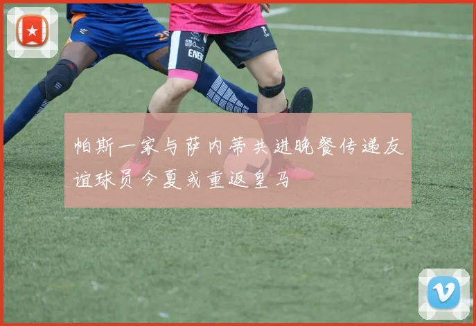 帕斯一家与萨内蒂共进晚餐传递友谊球员今夏或重返皇马
