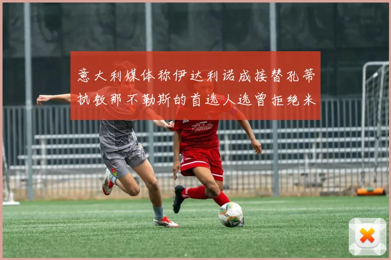 意大利媒体称伊达利诺成接替孔蒂执教那不勒斯的首选人选曾拒绝米兰邀约