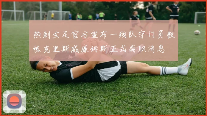 热刺女足官方宣布一线队守门员教练克里斯威廉姆斯正式离职消息