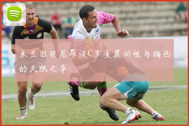 米兰旧将尼昂谈C罗凌晨训练与梅西的天赋之争