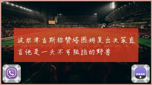波尔津吉斯称赞塔图姆复出决策直言他是一头不可阻挡的野兽