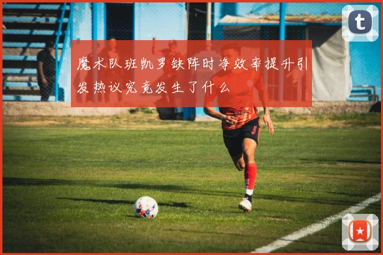 魔术队班凯罗缺阵时净效率提升引发热议究竟发生了什么